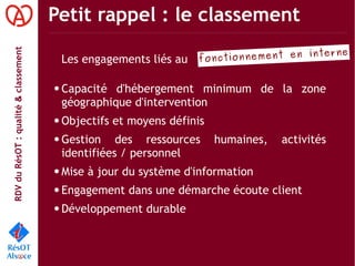 RDVduRésOT :qualité&classement Petit rappel : le classement
Les engagements liés au
● Capacité d'hébergement minimum de la zone
géographique d'intervention
● Objectifs et moyens définis
● Gestion des ressources humaines, activités
identifiées / personnel
● Mise à jour du système d'information
● Engagement dans une démarche écoute client
● Développement durable
fonctionnement en interne
 