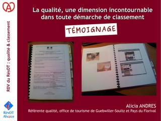 RDVduRésOT :qualité&classement
La qualité, une dimension incontournableLa qualité, une dimension incontournable
dans toute démarche de classementdans toute démarche de classement
Alicia ANDRES
Référente qualité, office de tourisme de Guebwiller-Soultz et Pays du Florival
TÉMOIGNAGE
 