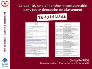 RDVduRésOT :qualité&classement
La qualité, une dimension incontournableLa qualité, une dimension incontournable
dans toute démarche de classementdans toute démarche de classement
Christelle ROOS
Référente qualité, office de tourisme du Val de Villé
TÉMOIGNAGE
 