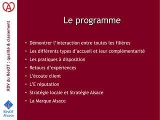 RDVduRésOT :qualité&classement
Le programmeLe programme
• Démontrer l’interaction entre toutes les filières
• Les différents types d’accueil et leur complémentarité
• Les pratiques à disposition
• Retours d’expériences
• L’écoute client
• L’E réputation
• Stratégie locale et Stratégie Alsace
• La Marque Alsace
 