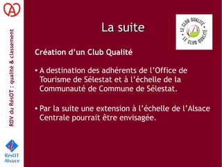 RDVduRésOT :qualité&classement
La suiteLa suite
Création d’un Club Qualité
● A destination des adhérents de l’Office de
Tourisme de Sélestat et à l’échelle de la
Communauté de Commune de Sélestat.
● Par la suite une extension à l’échelle de l’Alsace
Centrale pourrait être envisagée.
 