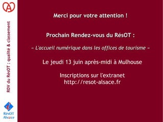 RDVduRésOT :qualité&classement
Merci pour votre attention !Merci pour votre attention !
Prochain Rendez-vous du RésOT :Prochain Rendez-vous du RésOT :
« L'accueil numérique dans les offices de tourisme »« L'accueil numérique dans les offices de tourisme »
Le jeudi 13 juin après-midi à Mulhouse
Inscriptions sur l'extranet
http://resot-alsace.fr
 