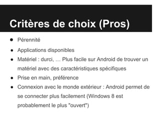 Critères de choix (Pros)
● Pérennité
● Applications disponibles
● Matériel : durci, … Plus facile sur Android de trouver un
   matériel avec des caractéristiques spécifiques
● Prise en main, préférence
● Connexion avec le monde extérieur : Android permet de
   se connecter plus facilement (Windows 8 est
   probablement le plus "ouvert")
 