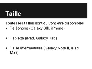 Taille
Toutes les tailles sont ou vont être disponibles
● Téléphone (Galaxy SIII, iPhone)

● Tablette (iPad, Galaxy Tab)

● Taille intermédiaire (Galaxy Note II, iPad
  Mini)
 