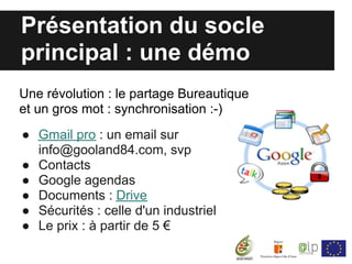 Présentation du socle
principal : une démo
Une révolution : le partage Bureautique
et un gros mot : synchronisation :-)
● Gmail pro : un email sur
  info@gooland84.com, svp
● Contacts
● Google agendas
● Documents : Drive
● Sécurités : celle d'un industriel
● Le prix : à partir de 5 €
 