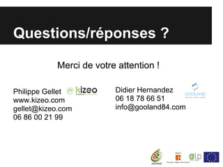 Questions/réponses ?

            Merci de votre attention !

Philippe Gellet           Didier Hernandez
www.kizeo.com             06 18 78 66 51
gellet@kizeo.com          info@gooland84.com
06 86 00 21 99
 