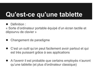 Qu'est-ce qu'une tablette
● Définition :
« Sorte d’ordinateur portable équipé d’un écran tactile et
dépourvu de clavier »

● Changement de paradigme

● C’est un outil qu’on peut facilement avoir partout et qui
   est très puissant grâce à ses applications

● A l'avenir il est probable que certains employés n’auront
   qu’une tablette (et plus d'ordinateur classique)
 