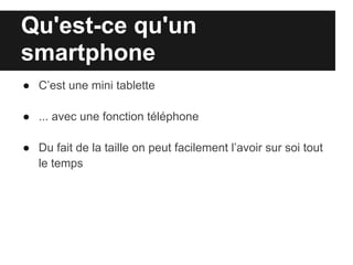 Qu'est-ce qu'un
smartphone
● C’est une mini tablette

● ... avec une fonction téléphone

● Du fait de la taille on peut facilement l’avoir sur soi tout
  le temps
 