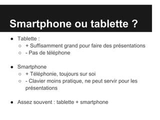 Smartphone ou tablette ?
● Tablette :
  ○ + Suffisamment grand pour faire des présentations
  ○ - Pas de téléphone

● Smartphone
  ○ + Téléphonie, toujours sur soi
  ○ - Clavier moins pratique, ne peut servir pour les
    présentations

● Assez souvent : tablette + smartphone
 