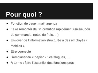 Pour quoi ?
● Fonction de base : mail, agenda
● Faire remonter de l’information rapidement (saisie, bon
   de commande, notes de frais, ...)
● Envoyer de l’information structurée à des employés «
   mobiles »
● Etre connecté
● Remplacer du « papier » : catalogues, …
● A terme : faire l'essentiel des fonctions pros
 