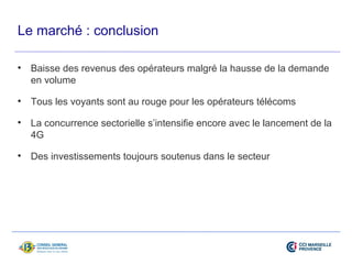 Le marché : conclusion 
• Baisse des revenus des opérateurs malgré la hausse de la demande 
en volume 
• Tous les voyants sont au rouge pour les opérateurs télécoms 
• La concurrence sectorielle s’intensifie encore avec le lancement de la 
4G 
• Des investissements toujours soutenus dans le secteur 
 