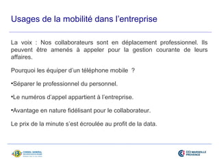 Usages de la mobilité dans l’entreprise 
La voix : Nos collaborateurs sont en déplacement professionnel. Ils 
peuvent être amenés à appeler pour la gestion courante de leurs 
affaires. 
Pourquoi les équiper d’un téléphone mobile ? 
•Séparer le professionnel du personnel. 
•Le numéros d’appel appartient à l’entreprise. 
•Avantage en nature fidélisant pour le collaborateur. 
Le prix de la minute s’est écroulée au profit de la data. 
 