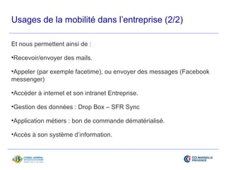 Usages de la mobilité dans l’entreprise (2/2) 
Et nous permettent ainsi de : 
•Recevoir/envoyer des mails. 
•Appeler (par exemple facetime), ou envoyer des messages (Facebook 
messenger) 
•Accéder à internet et son intranet Entreprise. 
•Gestion des données : Drop Box – SFR Sync 
•Application métiers : bon de commande dématérialisé. 
•Accès à son système d’information. 
 