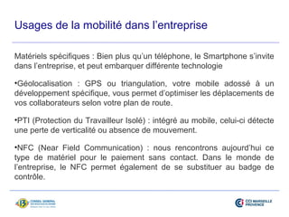 Usages de la mobilité dans l’entreprise 
Matériels spécifiques : Bien plus qu’un téléphone, le Smartphone s’invite 
dans l’entreprise, et peut embarquer différente technologie 
•Géolocalisation : GPS ou triangulation, votre mobile adossé à un 
développement spécifique, vous permet d’optimiser les déplacements de 
vos collaborateurs selon votre plan de route. 
•PTI (Protection du Travailleur Isolé) : intégré au mobile, celui-ci détecte 
une perte de verticalité ou absence de mouvement. 
•NFC (Near Field Communication) : nous rencontrons aujourd’hui ce 
type de matériel pour le paiement sans contact. Dans le monde de 
l’entreprise, le NFC permet également de se substituer au badge de 
contrôle. 
 