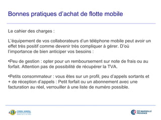 Bonnes pratiques d’achat de flotte mobile 
Le cahier des charges : 
L’équipement de vos collaborateurs d’un téléphone mobile peut avoir un 
effet très positif comme devenir très compliquer à gérer. D’où 
l’importance de bien anticiper vos besoins : 
•Peu de gestion : opter pour un remboursement sur note de frais ou au 
forfait. Attention pas de possibilité de récupérer la TVA. 
•Petits consommateur : vous êtes sur un profil, peu d’appels sortants et 
+ de réception d’appels : Petit forfait ou un abonnement avec une 
facturation au réel, verrouiller à une liste de numéro possible. 
 
