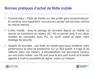 Bonnes pratiques d’achat de flotte mobile 
• Commerciaux : Flotte de mobile sur des profils gros consommateurs, 
le numéros vous appartient, vous pouvez ajouter des services comme 
du mail et internet. 
• L’ultra mobile : avec le partage de données depuis un mobile, ce 
dernier se transforme en routeur 3G / 4G et permet ainsi à vos ultras 
mobiles de connecter leurs PC, où qu’ils soient et selon votre 
stratégie de sécurité. 
• Gestion de tournées : une flotte de mobile peut aussi améliorer votre 
performance et ainsi se positionner sur un ROI positif. Il s’agit là de 
réfléchir selon vos métiers, à dématérialiser vos documents terrains 
sur une outils mobile. Les OS sont pour la plus part ouvert et le tactile 
apporte à l’outil la possibilité de signer, saisie sur mesure. 
 