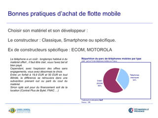 Bonnes pratiques d’achat de flotte mobile 
Choisir son matériel et son développeur : 
Le constructeur : Classique, Smartphone ou spécifique. 
Ex de constructeurs spécifique : ECOM, MOTOROLA 
Le téléphone a un coût : longtemps habitué à du 
matériel offert , il faut être clair, vous l’avez bel et 
bien payé. 
Cependant, avec l’explosion des offres sans 
engagements, vous avez désormais le choix. 
Entre un forfait à 19,9 EUR et 50 EUR en tout 
illilmité, la différence se retrouvera dans une 
subvention prenant out ou parti du cout du 
matériel. 
Sinon opté soit pour du financement soit de la 
location (Contrat Plus de Bytel, FNAC …) 
 
