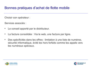 Bonnes pratiques d’achat de flotte mobile 
Choisir son opérateur : 
Services associés : 
• Le conseil apporté par le distributeur. 
• La facture consolidée : Via le web, une facture par ligne. 
• Des spécificités dans les offres : limitation à une liste de numéros, 
sécurité informatique, évité les hors forfaits comme les appels vers 
les numéraux spéciaux. 
 