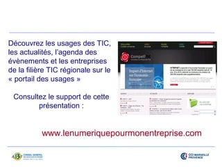 Découvrez les usages des TIC, 
les actualités, l’agenda des 
évènements et les entreprises 
de la filière TIC régionale sur le 
« portail des usages » 
Consultez le support de cette 
présentation : 
www.lenumeriquepourmonentreprise.com 
 