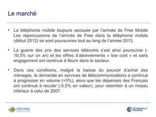 Le marché 
• La téléphonie mobile toujours secouée par l’arrivée de Free Mobile 
Les répercussions de l’arrivée de Free dans la téléphonie mobile 
(début 2012) se sont poursuivies tout au long de l’année 2013. 
• La guerre des prix des services télécoms s’est ainsi poursuivie (- 
10,5% sur un an) et les offres d’abonnements « low cost » et sans 
engagement ont continué à fleurir dans le secteur. 
• Dans ces conditions, malgré la baisse du pouvoir d’achat des 
ménages, la demande en services de télécommunications a continué 
à progresser en volume (+5%), alors que les dépenses des Français 
ont continué à reculer (-5,5% en valeur), pour retomber à un niveau 
inférieur à celui de 2007. 
 