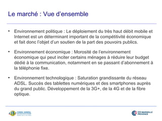 Le marché : Vue d’ensemble 
• Environnement politique : Le déploiement du très haut débit mobile et 
Internet est un déterminant important de la compétitivité économique 
et fait donc l’objet d’un soutien de la part des pouvoirs publics. 
• Environnement économique : Morosité de l’environnement 
économique qui peut inciter certains ménages à réduire leur budget 
dédié à la communication, notamment en se passant d’abonnement à 
la téléphonie fixe. 
• Environnement technologique : Saturation grandissante du réseau 
ADSL. Succès des tablettes numériques et des smartphones auprès 
du grand public. Développement de la 3G+, de la 4G et de la fibre 
optique. 
 
