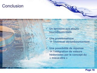 Conclusion

 Un territoire aux atouts
touristiques réels
 Une problématique
 l’éventuel déremboursement
 Une possibilité de réponse
 l’intégration de valeurs
hédonistes par le concept du
« mieux-être »

Free Powerpoint Templates

Page 16

 