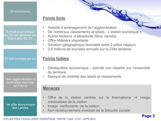 20 communes

Points forts

Activité économique
du GD est générée par
Dax à plus 62,3%

63 000 curistes par an

•
•
•
•
•
•

Points faibles
•

1ère agglomération et
destination thermale
de France

•

Déséquilibre économique : activité non répartie sur l’ensemble
du territoire
Manque de visibilité des labels et classements

Menaces
•

1er pôle économique
des Landes

Volonté d’aménagement de l’agglomération
De nombreux classements et labels : « station touristique »
Autres facteurs d’attractivité (féria, corrida)
Offre hôtelière importante
Situation géographique favorable entre 2 pôles majeurs
2,5 millions de touristes annuels sur la Côte landaise

•
•

Offre de la station centrée sur le thermalisme  image
médicalisée de la station
Image vieillissante de la station
Non remboursement éventuel de la Sécurité sociale

Free Powerpoint Templates

ATELIER PÔLE D’EXCELLENCE TOURISTIQUE : PARTIE 1 DAX - LTDT - UPPA 2013

Page 3

 