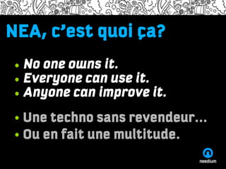 NEA,ipsum dolor adiscum
Lorem c’est quoi ça?
Name of the presenter and the time/date information
Lorem ipsum dolor sit amet, consectetuer adipiscing elit, sed diam nonummy

    • No one owns it.
nibh euismod tincidunt ut laoreet dolore magna aliquam erat volutpat. Ut wisi


    • Everyone can use it.
enim ad minim veniam, quis nostrud exerci tation ullamcorper suscipit lobortis
nisl ut aliquip ex ea commodo consequat. Duis autem vel eum iriure dolor in

    • Anyone can improve it.
hendrerit in vulputate velit esse molestie consequat, vel illum dolore eu feugiat
nulla facilisis at vero eros et accumsan et iusto odio dignissim qui blandit
praesent luptatum zzril delenit augue duis dolore te feugait nulla facilisi.


•One
    • Une techno sans revendeur...
•Two
    • Ou en fait une multitude.
•Three


http://needium.com
 