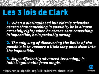 Les 3 lois de Clark
Lorem ipsum dolor adiscum
Name of the presenter and the time/date information
    1. When a distinguished but elderly scientist
Lorem ipsum dolor sit amet, consectetuer adipiscing elit, sed diam nonummy
nibh euismod tinciduntsomething is possible, he is almost
    states that ut laoreet dolore magna aliquam erat volutpat. Ut wisi
enim ad minim veniam, quis nostrud exercistates that something
    certainly right; when he tation ullamcorper suscipit lobortis
nislis aliquip ex ea commodo is probably wrong. iriure dolor in
     ut impossible, he consequat. Duis autem vel eum
hendrerit in vulputate velit esse molestie consequat, vel illum dolore eu feugiat
   2. The only way of discovering the limits of the
nulla facilisis at vero eros et accumsan et iusto odio dignissim qui blandit
praesent luptatum zzril delenit augue duislittlete feugait nulla facilisi.
   possible is to venture a dolore way past them into
   the impossible.
•One
   3. Any sufficiently advanced technology is
•Two
   indistinguishable from magic.
•Three



http://en.wikipedia.org/wiki/Clarke's_three_laws
http://needium.com
 