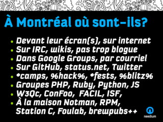 À Montréal oùadiscum
Lorem ipsum dolor sont-ils?
Name of the presenter and the time/date information

    • Devant leur écran(s), sur internet
Lorem ipsum dolor sit amet, consectetuer adipiscing elit, sed diam nonummy

    • Sur IRC, wikis, pas trop blogue
nibh euismod tincidunt ut laoreet dolore magna aliquam erat volutpat. Ut wisi
enim ad minim veniam, quis nostrud exerci tation ullamcorper suscipit lobortis
    • Dans Google Groups, par courriel
nisl ut aliquip ex ea commodo consequat. Duis autem vel eum iriure dolor in

    • Sur GitHub, status.net, Twitter
hendrerit in vulputate velit esse molestie consequat, vel illum dolore eu feugiat
nulla facilisis at vero eros et accumsan et iusto odio dignissim qui blandit
    • *camps, %hack%, *fests, %blitz%
praesent luptatum zzril delenit augue duis dolore te feugait nulla facilisi.

    • Groupes PHP, Ruby, Python, JS
•One

•Two• W3Qc, ConFoo, FACIL, ISF,
    • À la maison Notman, RPM,
•Three

        Station C, Foulab, brewpubs++
http://needium.com
 