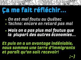 Ça me faitdolor adiscum
Lorem ipsum réfléchir...
Name of the presenter and the time/date information

    • On est mal foutu au Québec
Lorem ipsum dolor sit amet, consectetuer adipiscing elit, sed diam nonummy

    • Techno: encore en retard pas mal
nibh euismod tincidunt ut laoreet dolore magna aliquam erat volutpat. Ut wisi
enim ad minim veniam, quis nostrud exerci tation ullamcorper suscipit lobortis

    • Mais on a pas plus mal foutus que
nisl ut aliquip ex ea commodo consequat. Duis autem vel eum iriure dolor in
hendrerit in vulputate velit esse molestie consequat, vel illum dolore eu feugiat
        la plupart des autres économies...
nulla facilisis at vero eros et accumsan et iusto odio dignissim qui blandit
praesent luptatum zzril delenit augue duis dolore te feugait nulla facilisi.

Et puis on a un avantage indéniable,
One
•

nous sommes une terre d’immigrants
Two
•

Three
et paraît qu’on sait recevoir!
•


http://needium.com                ;-)
 