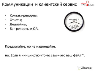 Коммуникации и клиентский сервис

 -   Контакт-репорты;
 -   Отчеты;
 -   Дедлайны;
 -   Баг-репорты и QA.



 Предлагайте, но не надоедайте.

 но: Если я инициирую что-то сам – это ваш фейл *.
 
