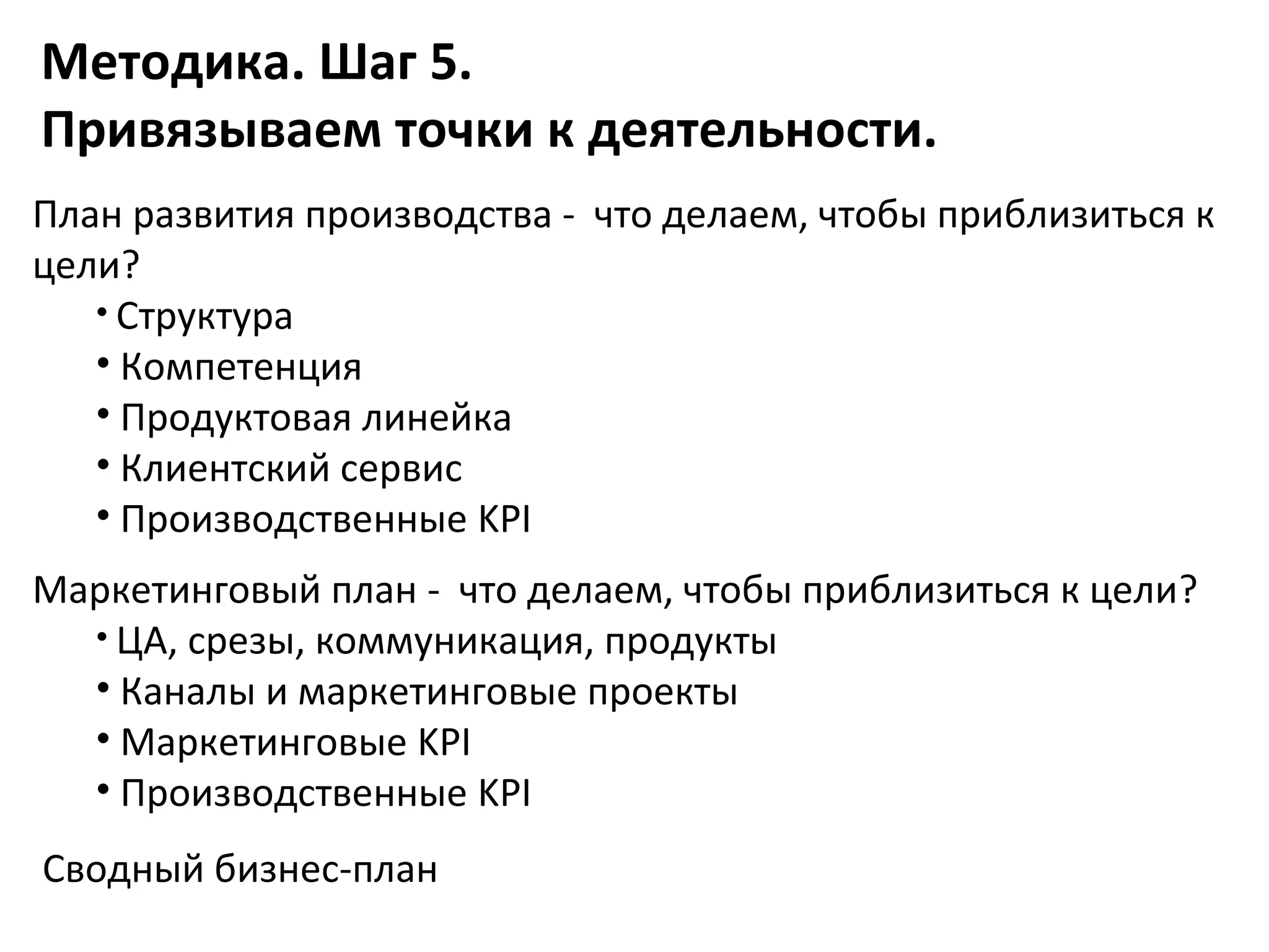 Методика. Шаг 5.
Привязываем точки к деятельности.
План развития производства - что делаем, чтобы приблизиться к
цели?
   • Структура
   • Компетенция
   • Продуктовая линейка
   • Клиентский сервис
   • Производственные KPI
Маркетинговый план - что делаем, чтобы приблизиться к цели?
  • ЦА, срезы, коммуникация, продукты
  • Каналы и маркетинговые проекты
  • Маркетинговые KPI
  • Производственные KPI
Сводный бизнес-план
 