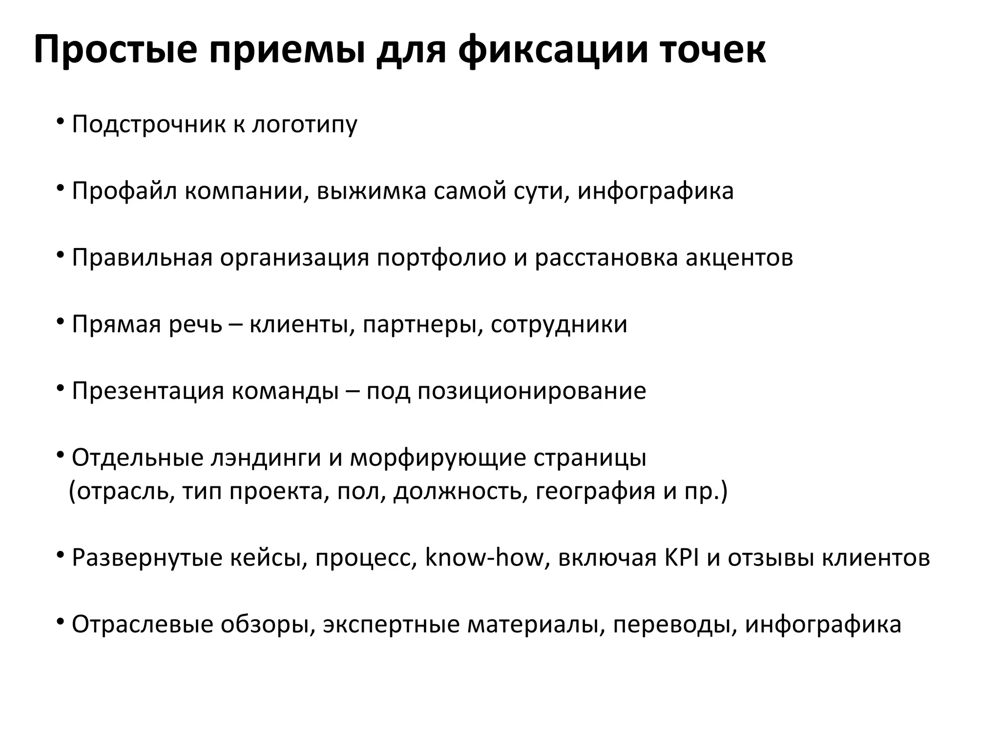 Простые приемы для фиксации точек
 • Подстрочник к логотипу

 • Профайл компании, выжимка самой сути, инфографика

 • Правильная организация портфолио и расстановка акцентов

 • Прямая речь – клиенты, партнеры, сотрудники

 • Презентация команды – под позиционирование

 • Отдельные лэндинги и морфирующие страницы
  (отрасль, тип проекта, пол, должность, география и пр.)

 • Развернутые кейсы, процесс, know-how, включая KPI и отзывы клиентов

 • Отраслевые обзоры, экспертные материалы, переводы, инфографика
 