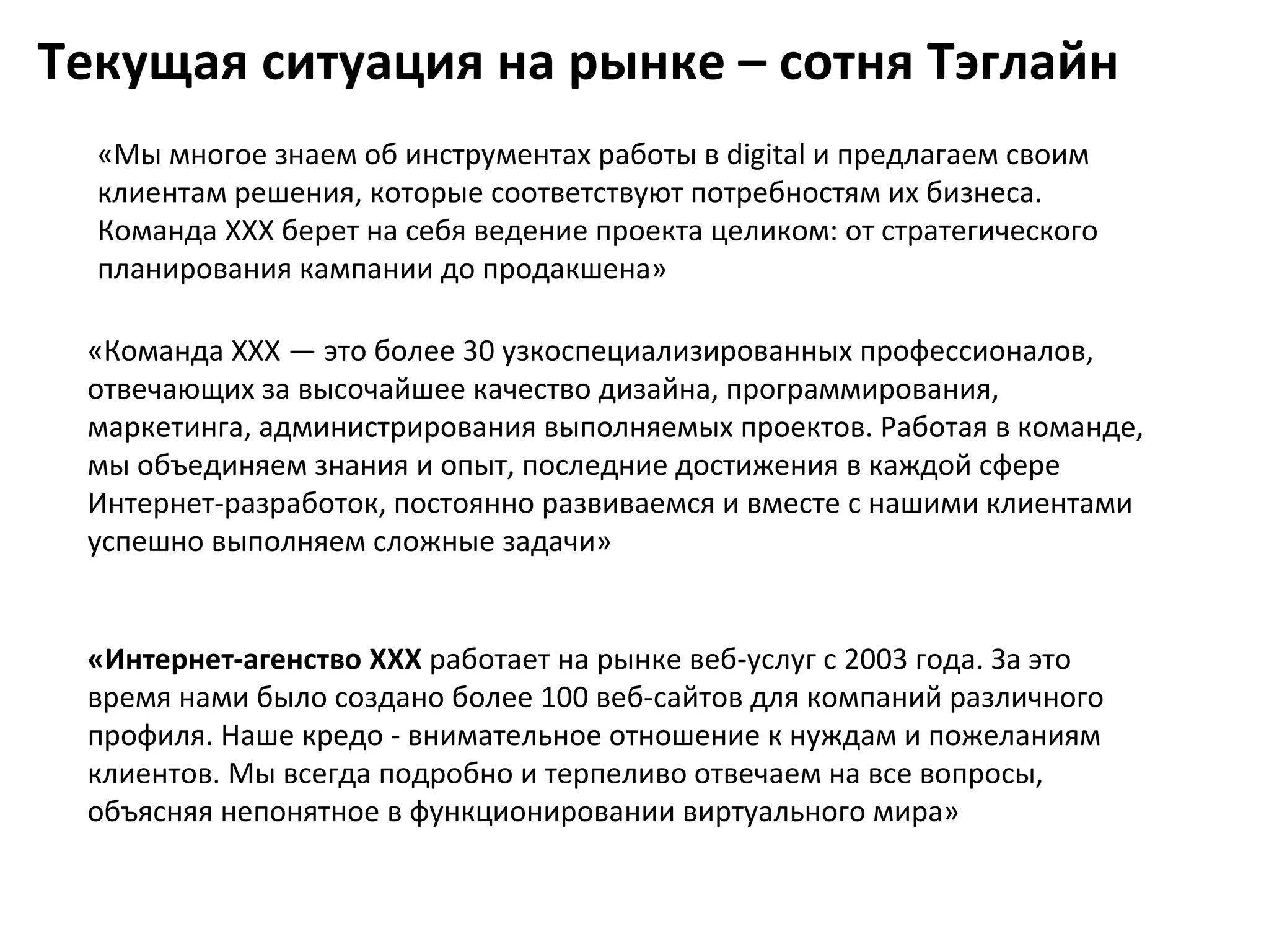 Текущая ситуация на рынке – сотня Тэглайн
  «Мы многое знаем об инструментах работы в digital и предлагаем своим
  клиентам решения, которые соответствуют потребностям их бизнеса.
  Команда XXX берет на себя ведение проекта целиком: от стратегического
  планирования кампании до продакшена»

 «Команда XXX — это более 30 узкоспециализированных профессионалов,
 отвечающих за высочайшее качество дизайна, программирования,
 маркетинга, администрирования выполняемых проектов. Работая в команде,
 мы объединяем знания и опыт, последние достижения в каждой сфере
 Интернет-разработок, постоянно развиваемся и вместе с нашими клиентами
 успешно выполняем сложные задачи»


 «Интернет-агенство XXX работает на рынке веб-услуг с 2003 года. За это
 время нами было создано более 100 веб-сайтов для компаний различного
 профиля. Наше кредо - внимательное отношение к нуждам и пожеланиям
 клиентов. Мы всегда подробно и терпеливо отвечаем на все вопросы,
 объясняя непонятное в функционировании виртуального мира»
 