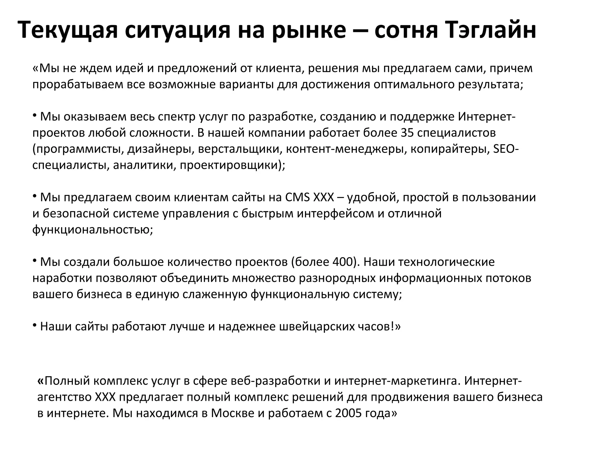 Текущая ситуация на рынке – сотня Тэглайн
 «Мы не ждем идей и предложений от клиента, решения мы предлагаем сами, причем
 прорабатываем все возможные варианты для достижения оптимального результата;

 • Мы оказываем весь спектр услуг по разработке, созданию и поддержке Интернет-
 проектов любой сложности. В нашей компании работает более 35 специалистов
 (программисты, дизайнеры, верстальщики, контент-менеджеры, копирайтеры, SEO-
 специалисты, аналитики, проектировщики);

 • Мы предлагаем своим клиентам сайты на CMS XXX – удобной, простой в пользовании
 и безопасной системе управления с быстрым интерфейсом и отличной
 функциональностью;

 • Мы создали большое количество проектов (более 400). Наши технологические
 наработки позволяют объединить множество разнородных информационных потоков
 вашего бизнеса в единую слаженную функциональную систему;

 • Наши сайты работают лучше и надежнее швейцарских часов!»



 «Полный комплекс услуг в сфере веб-разработки и интернет-маркетинга. Интернет-
 агентство XXX предлагает полный комплекс решений для продвижения вашего бизнеса
 в интернете. Мы находимся в Москве и работаем с 2005 года»
 