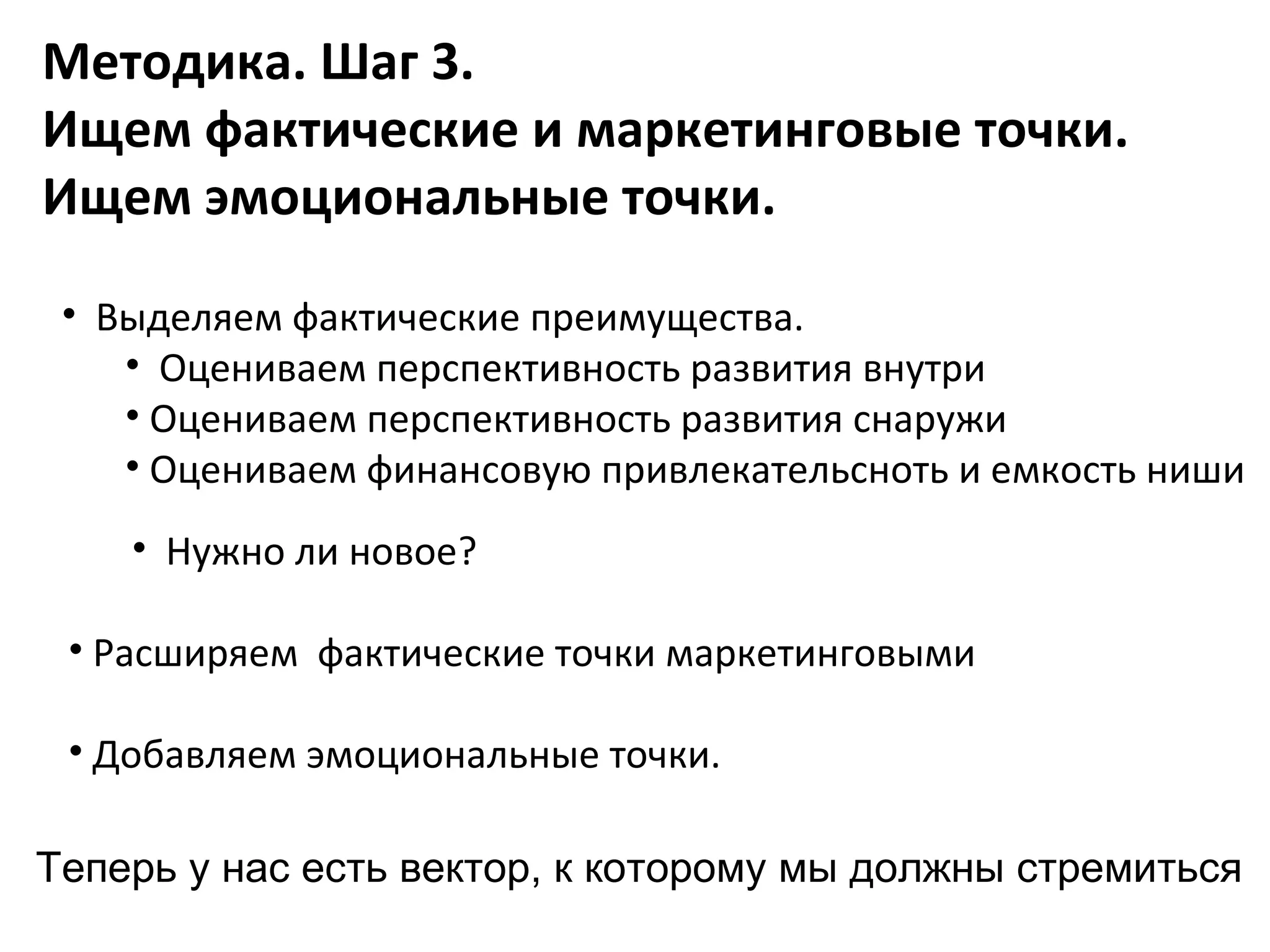 Методика. Шаг 3.
Ищем фактические и маркетинговые точки.
Ищем эмоциональные точки.

 • Выделяем фактические преимущества.
    • Оцениваем перспективность развития внутри
    • Оцениваем перспективность развития снаружи
    • Оцениваем финансовую привлекательсноть и емкость ниши
    • Нужно ли новое?

 • Расширяем фактические точки маркетинговыми

 • Добавляем эмоциональные точки.

Теперь у нас есть вектор, к которому мы должны стремиться
 