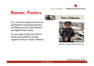 Banner, Posters
As a service for people, who want to
participate by organising donations
for Pakistan, we put online-Banners
and digital Posters online.
An own page (in German) informs
about any possibility to provide
support for those in need in Pakistan.




                                                       Marketing und Kommunikation
                                   www.roteskreuz.at                            13
 