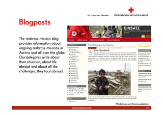 Blogposts
The redcross mission blog
provides information about
ongoing redcross-missions in
Austria and all over the globe.
Our delegates write about
their situation, about life
abroad and about all the
challenges, they face abroad.




                                                      Marketing und Kommunikation
                                  www.roteskreuz.at                            15
 