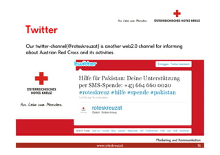 Twitter
Our twitter-channel(@roteskreuzat) is another web2.0 channel for informing
about Austrian Red Cross and its activities.




                                                             Marketing und Kommunikation
                                 www.roteskreuz.at                                    16
 