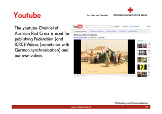 Youtube
The youtube-Channel of
Austrian Red Cross is used for
publishing Federation (and
ICRC)-Videos (sometimes with
German synchronisation) and
our own videos.




                                                     Marketing und Kommunikation
                                 www.roteskreuz.at                            21
 