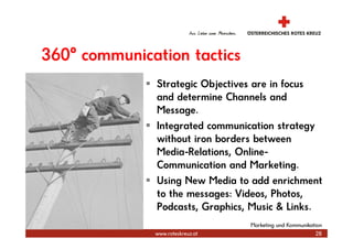 360° communication tactics
               Strategic Objectives are in focus
               and determine Channels and
               Message.
               Integrated communication strategy
               without iron borders between
               Media-Relations, Online-
               Communication and Marketing.
               Using New Media to add enrichment
               to the messages: Videos, Photos,
               Podcasts, Graphics, Music & Links.
                                  Marketing und Kommunikation
              www.roteskreuz.at                           28
 
