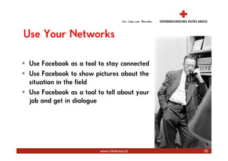 Use Your Networks

 Use Facebook as a tool to stay connected
 Use Facebook to show pictures about the
 situation in the field
 Use Facebook as a tool to tell about your
 job and get in dialogue




                                             Marketing und Kommunikation
                         www.roteskreuz.at                            30
 