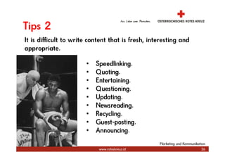 Tips 2
It is difficult to write content that is fresh, interesting and
appropriate.

                       •   Speedlinking.
                       •   Quoting.
                       •   Entertaining.
                       •   Questioning.
                       •   Updating.
                       •   Newsreading.
                       •   Recycling.
                       •   Guest-posting.
                       •   Announcing.
                                                   Marketing und Kommunikation
                            www.roteskreuz.at                               36
 