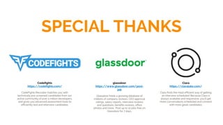 SPECIAL THANKS
Clara
https://claralabs.com/
Clara finds the most efficient way of getting
an interview scheduled. Because Clara is
always available and responsive, you’ll get
more conversations scheduled and connect
with more great candidates.
Codefights
https://codefights.com/
CodeFights Recruiter matches you with
technically pre-screened candidates from our
active community of over a million developers,
and gives you advanced assessment tools to
efficiently test and interview candidates.
glassdoor
https://www.glassdoor.com/post-
job
Glassdoor holds a growing database of
millions of company reviews, CEO approval
ratings, salary reports, interview reviews
and questions, benefits reviews, office
photos and more. Post up to 10 jobs free on
Glassdoor for 7 days.
 