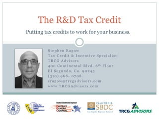 The R&D Tax Credit
Putting tax credits to work for your business.


         Stephen Ragow
         Tax Credit & Incentive Specialist
         TRCG Advisors
         4 0 0 C o n t i n e n t a l B l v d . 6 th F l o o r
         El Segundo, Ca. 90245
         (310) 968- 0708
         sragow@trcgadvisors.com
         www.TRCGAdvisors.com
 