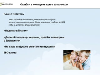 Ошибки в коммуникации с заказчиком


Клиент-читатель
   «Мы молодое динамично развивающееся digital-
   агентство полного цикла. Наша компания создана в 2009
   году, в штате 5 специалистов»

«Подземный смех»

«Дорогой товарищ сисадмин, давайте поговорим
о брендинге»

«На ваше входящее отвечаю исходящим»

SEO-шняга
 