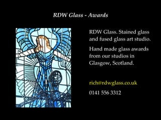 RDW Glass - Awards

           RDW Glass. Stained glass
           and fused glass art studio.
           Hand made glass awards
           from our studios in
           Glasgow, Scotland.


           rich@rdwglass.co.uk
           0141 556 3312
 