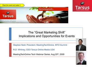 Plant the seed and water it Tarsus Online Media The “Great Marketing Shift”  Implications and Opportunities for Events Stephen Nold, President, MeetingTechOnline, MTO Summit R.D. Whitney, CEO Tarsus Online Media USA MeetingTechOnline Tech Webinar Series, Aug 20th, 2009 