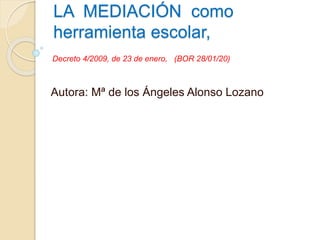 LA MEDIACIÓN como
herramienta escolar,
Autora: Mª de los Ángeles Alonso Lozano
Decreto 4/2009, de 23 de enero, (BOR 28/01/20)
 